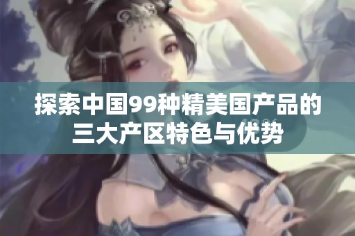 探索中国99种精美国产品的三大产区特色与优势