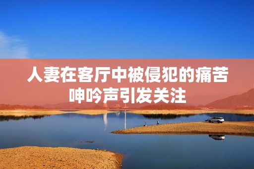 人妻在客厅中被侵犯的痛苦呻吟声引发关注