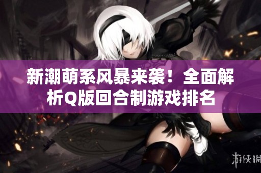 新潮萌系风暴来袭！全面解析Q版回合制游戏排名