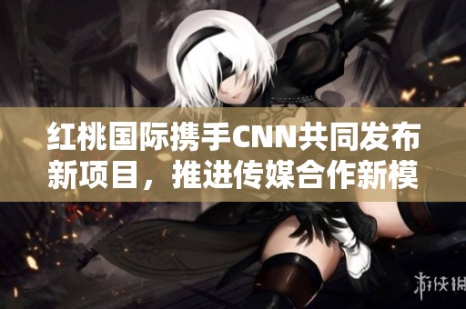 红桃国际携手CNN共同发布新项目，推进传媒合作新模式