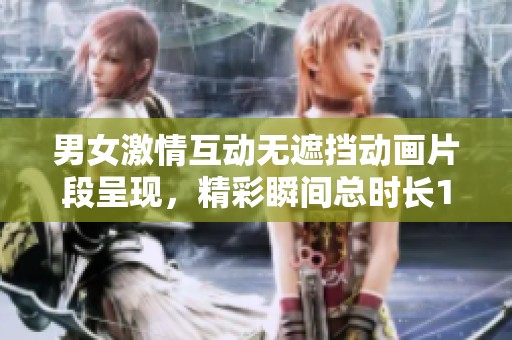 男女激情互动无遮挡动画片段呈现，精彩瞬间总时长120秒