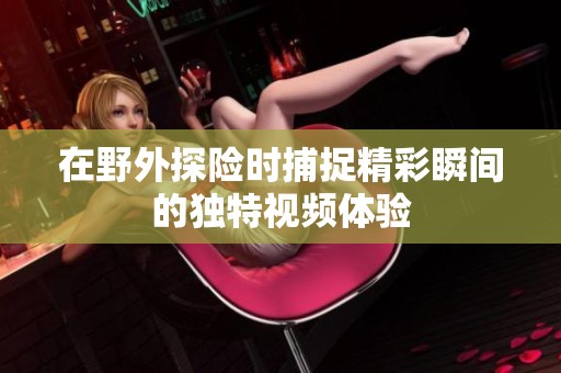 在野外探险时捕捉精彩瞬间的独特视频体验