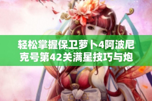 轻松掌握保卫萝卜4阿波尼克号第42关满星技巧与炮塔运用攻略