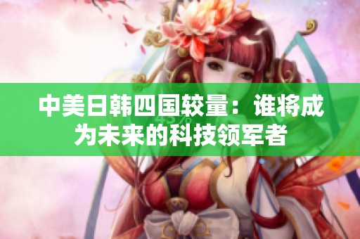 中美日韩四国较量：谁将成为未来的科技领军者