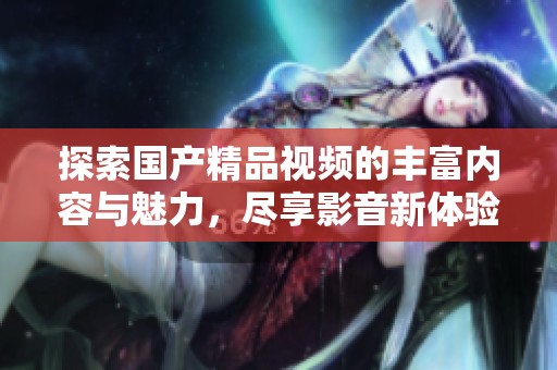 探索国产精品视频的丰富内容与魅力，尽享影音新体验