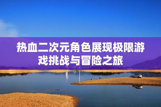 热血二次元角色展现极限游戏挑战与冒险之旅