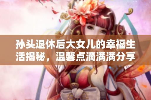 孙头退休后大女儿的幸福生活揭秘，温馨点滴满满分享