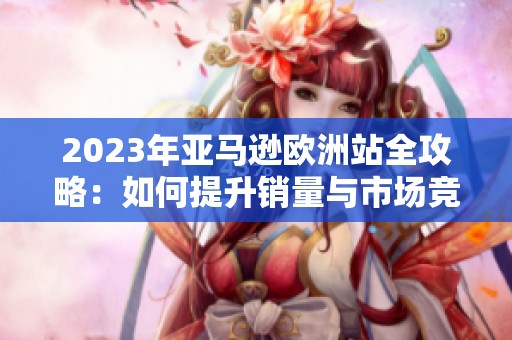 2023年亚马逊欧洲站全攻略：如何提升销量与市场竞争力