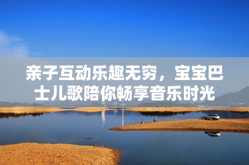 亲子互动乐趣无穷，宝宝巴士儿歌陪你畅享音乐时光