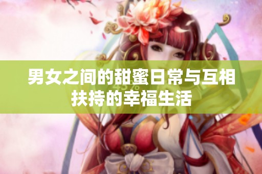 男女之间的甜蜜日常与互相扶持的幸福生活