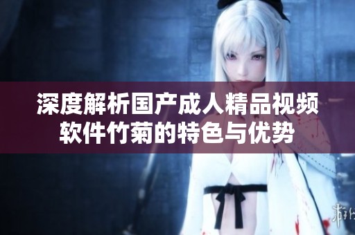 深度解析国产成人精品视频软件竹菊的特色与优势