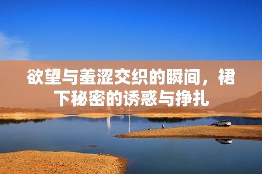 欲望与羞涩交织的瞬间，裙下秘密的诱惑与挣扎