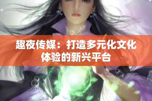 趣夜传媒：打造多元化文化体验的新兴平台