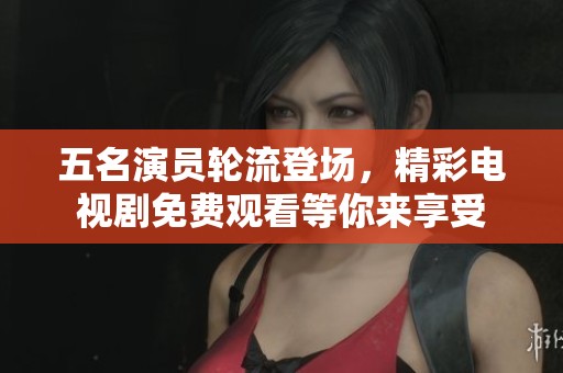 五名演员轮流登场，精彩电视剧免费观看等你来享受