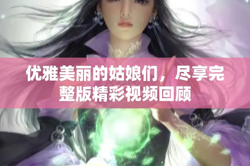 优雅美丽的姑娘们，尽享完整版精彩视频回顾