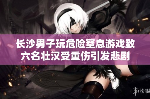 长沙男子玩危险窒息游戏致六名壮汉受重伤引发悲剧