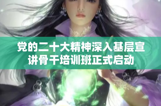 党的二十大精神深入基层宣讲骨干培训班正式启动