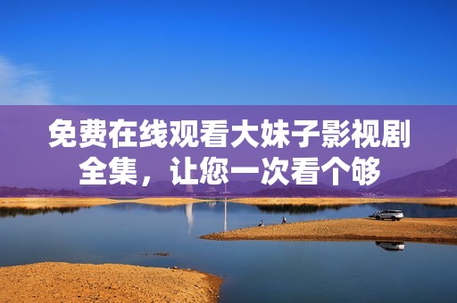 免费在线观看大妹子影视剧全集，让您一次看个够