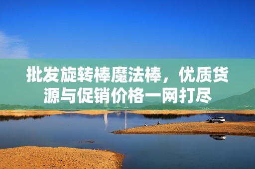 批发旋转棒魔法棒，优质货源与促销价格一网打尽