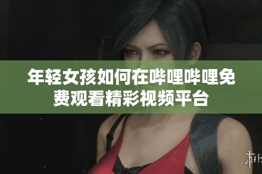 年轻女孩如何在哔哩哔哩免费观看精彩视频平台