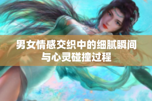 男女情感交织中的细腻瞬间与心灵碰撞过程