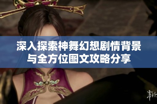 深入探索神舞幻想剧情背景与全方位图文攻略分享
