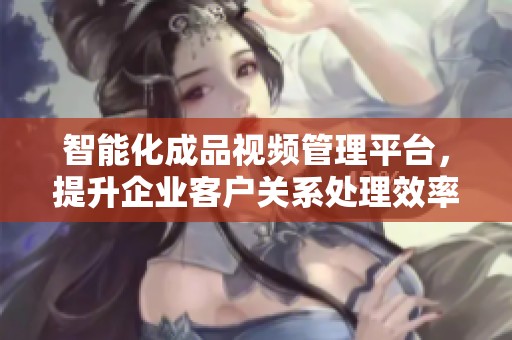 智能化成品视频管理平台，提升企业客户关系处理效率