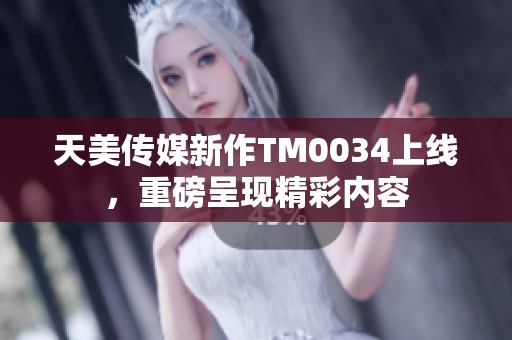 天美传媒新作TM0034上线，重磅呈现精彩内容