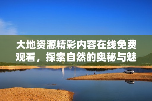 大地资源精彩内容在线免费观看，探索自然的奥秘与魅力