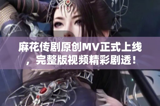 麻花传剧原创MV正式上线，完整版视频精彩剧透！