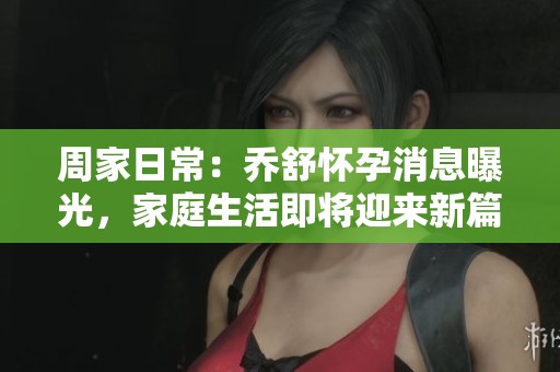 周家日常：乔舒怀孕消息曝光，家庭生活即将迎来新篇章