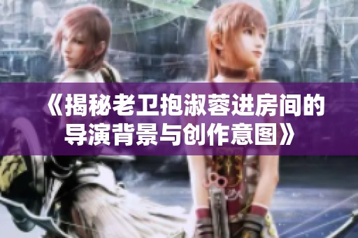 《揭秘老卫抱淑蓉进房间的导演背景与创作意图》