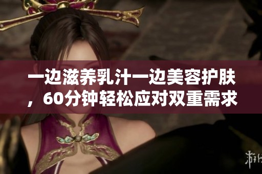 一边滋养乳汁一边美容护肤，60分钟轻松应对双重需求