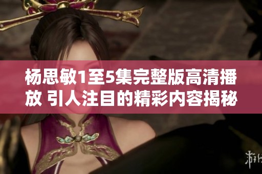 杨思敏1至5集完整版高清播放 引人注目的精彩内容揭秘