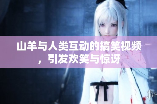 山羊与人类互动的搞笑视频，引发欢笑与惊讶