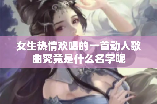 女生热情欢唱的一首动人歌曲究竟是什么名字呢