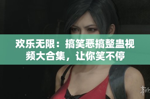 欢乐无限：搞笑恶搞整蛊视频大合集，让你笑不停