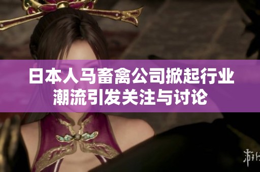 日本人马畜禽公司掀起行业潮流引发关注与讨论