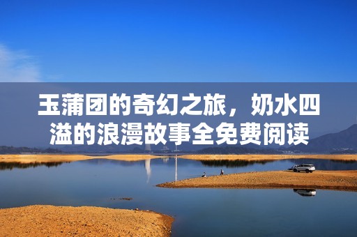 玉蒲团的奇幻之旅，奶水四溢的浪漫故事全免费阅读