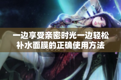 一边享受亲密时光一边轻松补水面膜的正确使用方法
