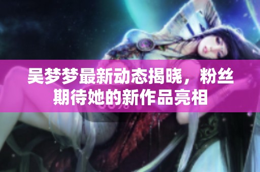 吴梦梦最新动态揭晓，粉丝期待她的新作品亮相