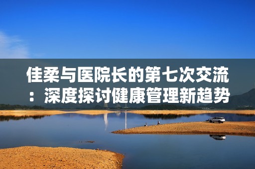 佳柔与医院长的第七次交流：深度探讨健康管理新趋势