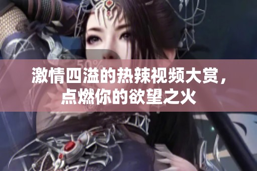 激情四溢的热辣视频大赏，点燃你的欲望之火