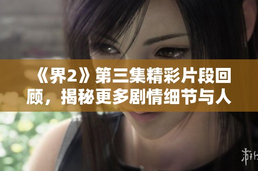 《界2》第三集精彩片段回顾，揭秘更多剧情细节与人物关系