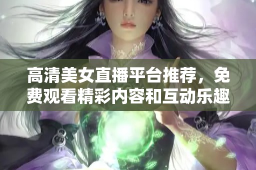 高清美女直播平台推荐，免费观看精彩内容和互动乐趣