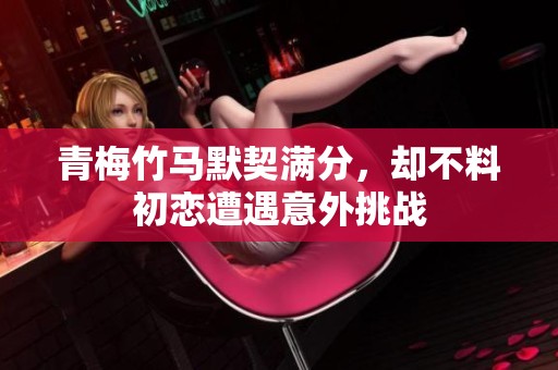 青梅竹马默契满分，却不料初恋遭遇意外挑战
