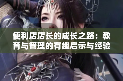 便利店店长的成长之路：教育与管理的有趣启示与经验分享