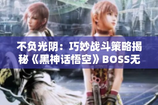 不负光阴：巧妙战斗策略揭秘《黑神话悟空》BOSS无伤攻略