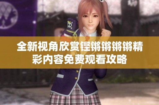 全新视角欣赏铿锵锵锵锵精彩内容免费观看攻略