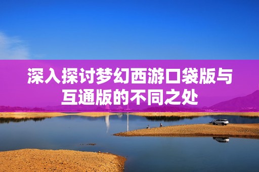 深入探讨梦幻西游口袋版与互通版的不同之处